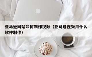 安岳亚马逊网站如何制作视频（亚马逊视频用什么软件制作）
